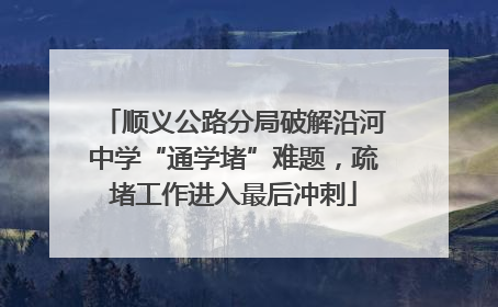 顺义公路分局破解沿河中学“通学堵”难题，疏堵工作进入最后冲刺