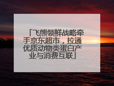 飞熊领鲜战略牵手京东超市，拉通优质动物类蛋白产业与消费互联