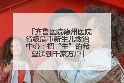 齐鲁医院德州医院省级危重新生儿救治中心：把“生”的希望送到千家万户