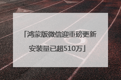 鸿蒙版微信迎重磅更新 安装量已超510万
