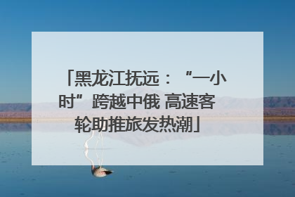 黑龙江抚远：“一小时”跨越中俄 高速客轮助推旅发热潮