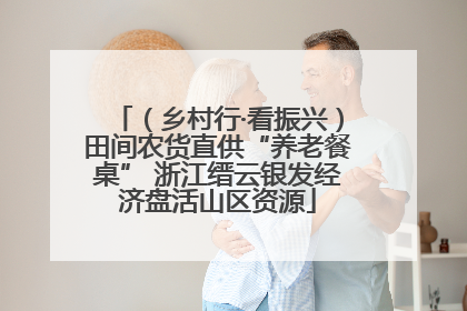 （乡村行·看振兴）田间农货直供“养老餐桌” 浙江缙云银发经济盘活山区资源
