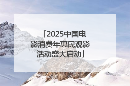 2025中国电影消费年惠民观影活动盛大启动