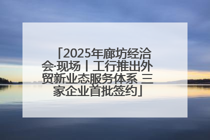 2025年廊坊经洽会·现场丨工行推出外贸新业态服务体系 三家企业首批签约