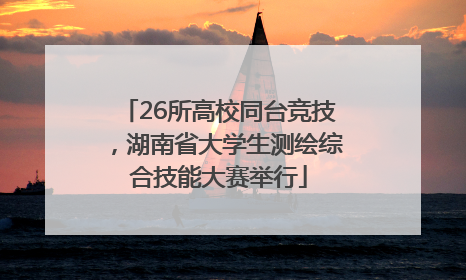 26所高校同台竞技，湖南省大学生测绘综合技能大赛举行