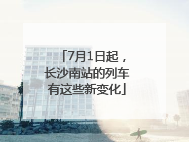 7月1日起，长沙南站的列车有这些新变化