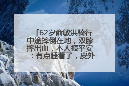 62岁俞敏洪骑行中途摔倒在地，双膝摔出血，本人报平安：有点睡着了，皮外伤，不用担心