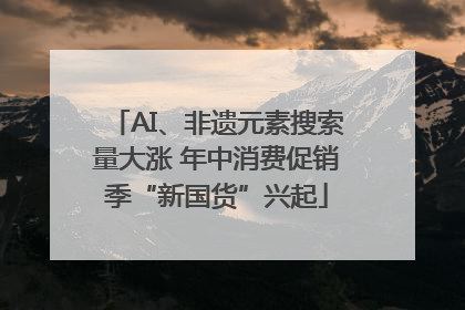 AI、非遗元素搜索量大涨 年中消费促销季“新国货”兴起